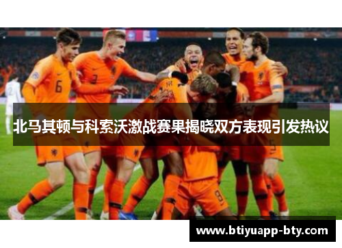 北马其顿与科索沃激战赛果揭晓双方表现引发热议